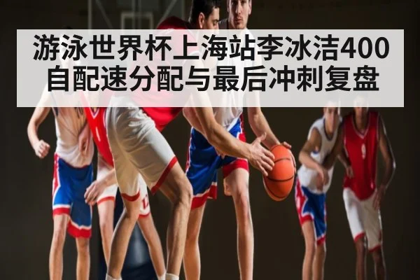 游泳世界杯上海站李冰洁400自配速分配与最后冲刺复盘