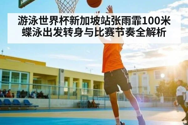 游泳世界杯新加坡站张雨霏100米蝶泳出发转身与比赛节奏全解析