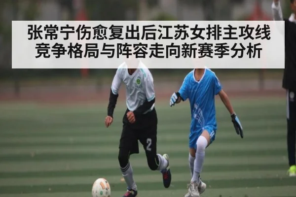 张常宁伤愈复出后江苏女排主攻线竞争格局与阵容走向新赛季分析