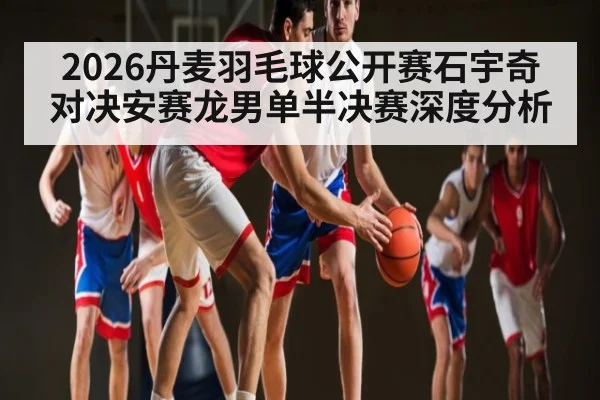 2026丹麦羽毛球公开赛石宇奇对决安赛龙男单半决赛深度分析