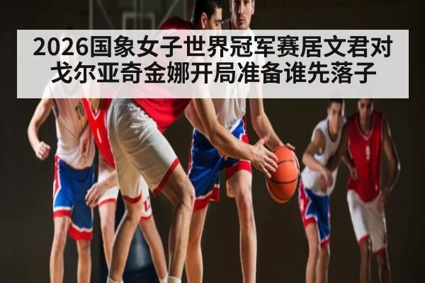 2026国象女子世界冠军赛居文君对戈尔亚奇金娜开局准备谁先落子